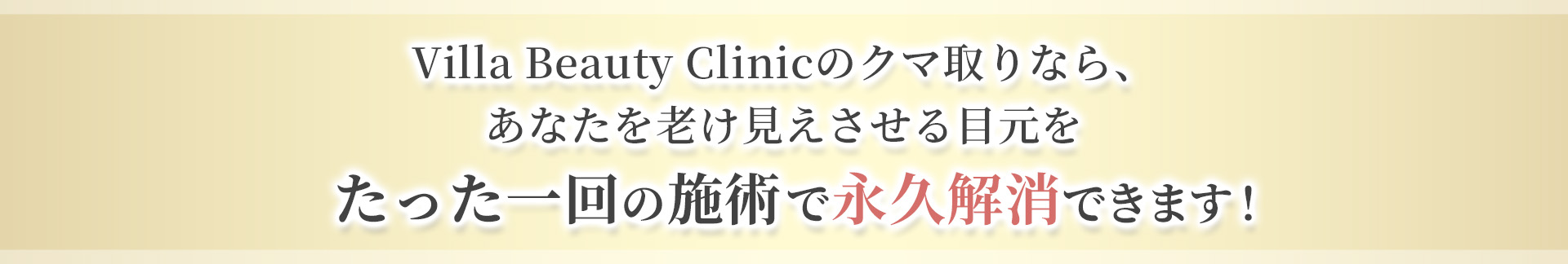 Villa Beauty Clinicのクマ取りなら、 あなたを老け見えさせる目元を たった一回の施術で永久解消できます！